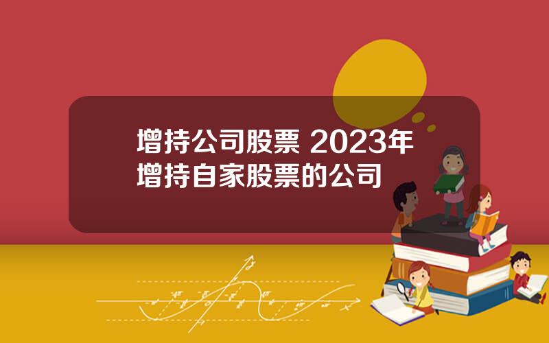 增持公司股票 2023年增持自家股票的公司